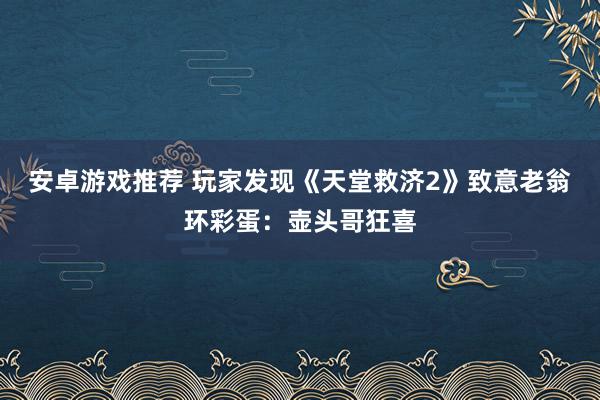 安卓游戏推荐 玩家发现《天堂救济2》致意老翁环彩蛋：壶头哥狂喜