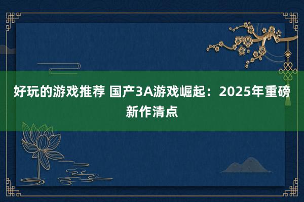 好玩的游戏推荐 国产3A游戏崛起：2025年重磅新作清点