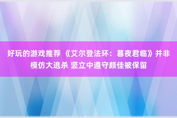 好玩的游戏推荐 《艾尔登法环：暮夜君临》并非模仿大逃杀 竖立中遵守颇佳被保留