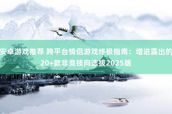 安卓游戏推荐 跨平台情侣游戏终极指南：增进露出的20+款非竞技向选拔2025版