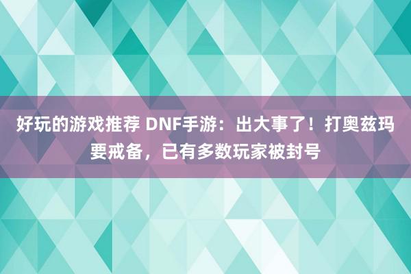 好玩的游戏推荐 DNF手游：出大事了！打奥兹玛要戒备，已有多数玩家被封号