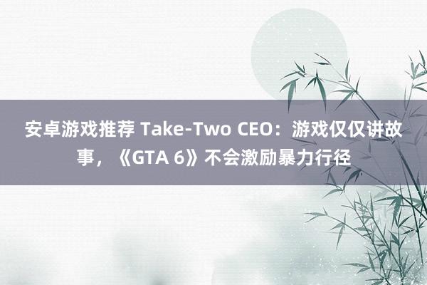 安卓游戏推荐 Take-Two CEO：游戏仅仅讲故事，《GTA 6》不会激励暴力行径