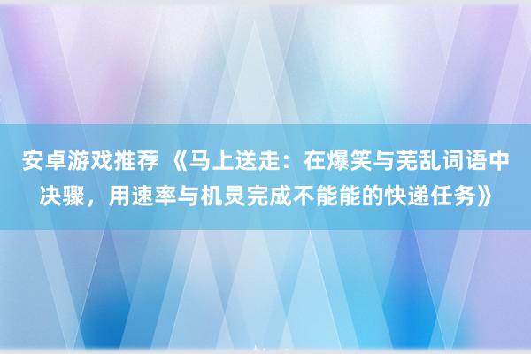 安卓游戏推荐 《马上送走：在爆笑与芜乱词语中决骤，用速率与机灵完成不能能的快递任务》