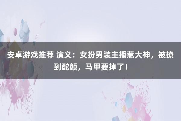 安卓游戏推荐 演义：女扮男装主播惹大神，被撩到酡颜，马甲要掉了！