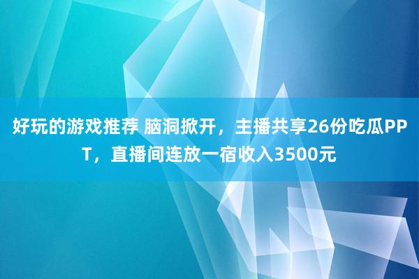 好玩的游戏推荐 脑洞掀开，主播共享26份吃瓜PPT，直播间连放一宿收入3500元