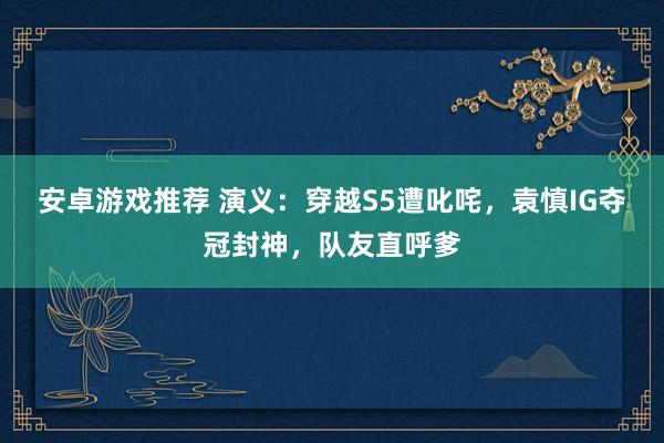 安卓游戏推荐 演义：穿越S5遭叱咤，袁慎IG夺冠封神，队友直呼爹