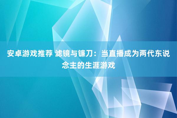 安卓游戏推荐 滤镜与镰刀：当直播成为两代东说念主的生涯游戏