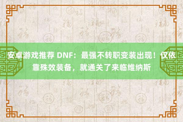 安卓游戏推荐 DNF：最强不转职变装出现！仅依靠殊效装备，就通关了来临维纳斯